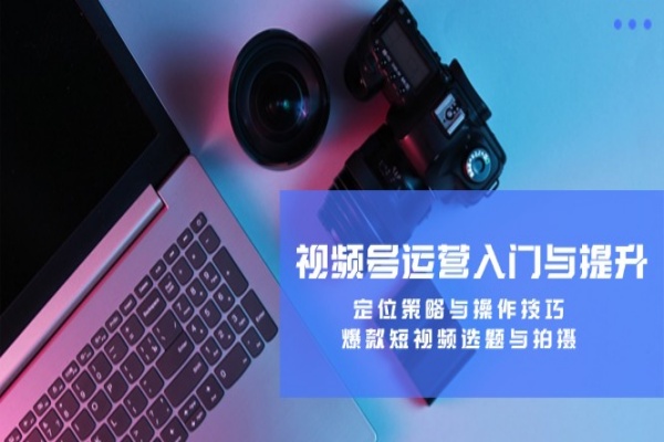 视频号运营入门与提升定位策略与操作技巧爆款短视频选题与拍摄