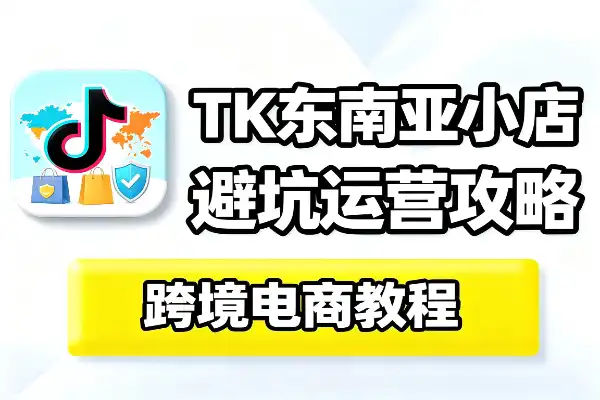 TikTok东南亚小店开店运营攻略_跨境电商红利期避坑实操指南